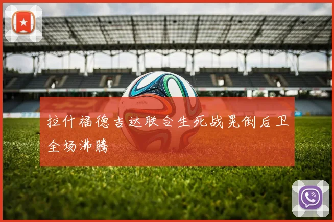 拉什福德吉达联合生死战晃倒后卫全场沸腾