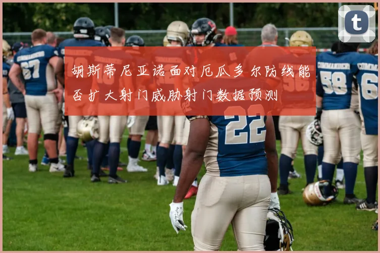 胡斯蒂尼亚诺面对厄瓜多尔防线能否扩大射门威胁射门数据预测