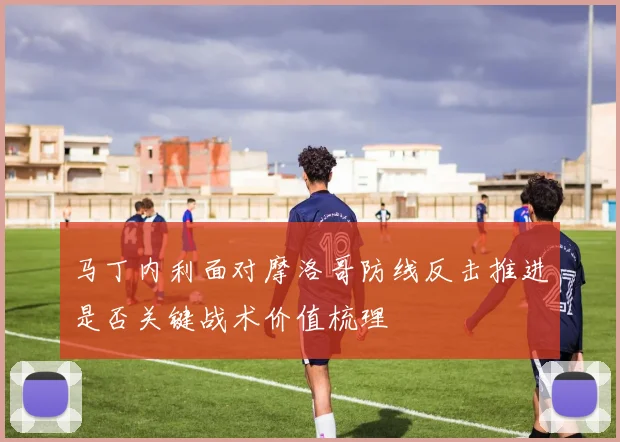 马丁内利面对摩洛哥防线反击推进是否关键战术价值梳理