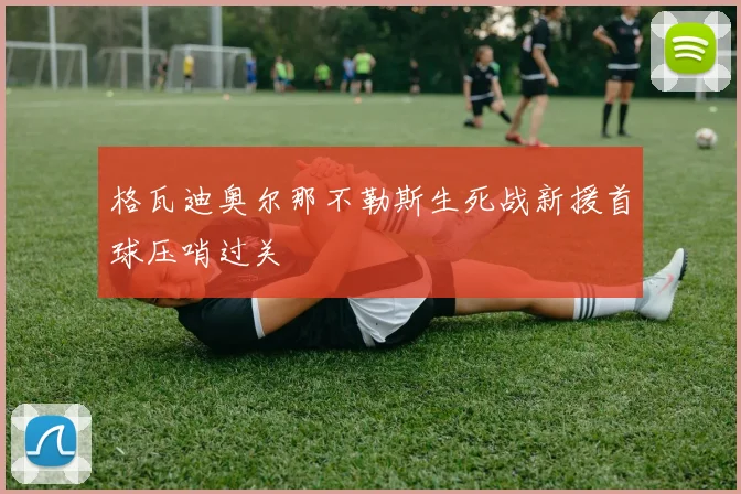 格瓦迪奥尔那不勒斯生死战新援首球压哨过关