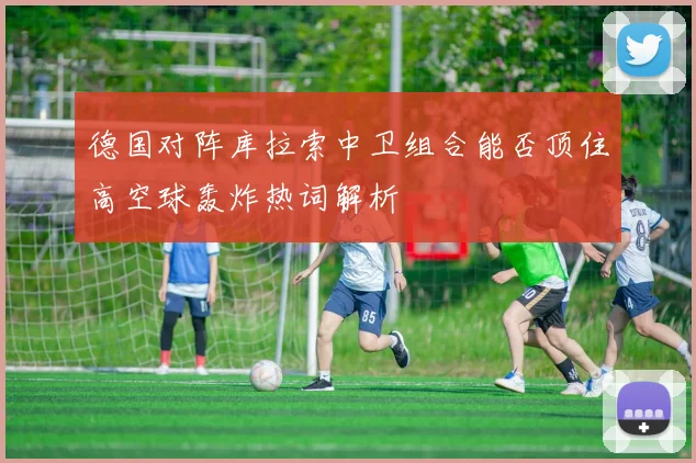 德国对阵库拉索中卫组合能否顶住高空球轰炸热词解析