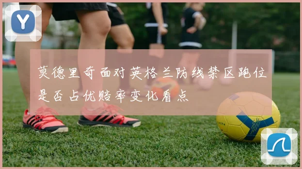 莫德里奇面对英格兰防线禁区跑位是否占优赔率变化看点