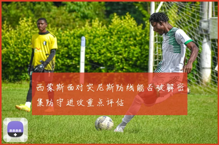 西蒙斯面对突尼斯防线能否破解密集防守进攻重点评估