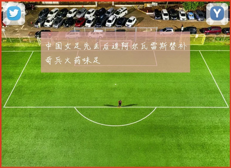 中国女足先丢后追阿尔瓦雷斯替补奇兵火药味足