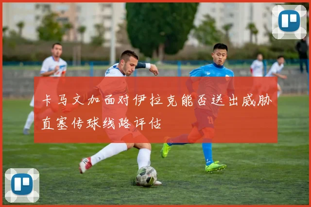 卡马文加面对伊拉克能否送出威胁直塞传球线路评估