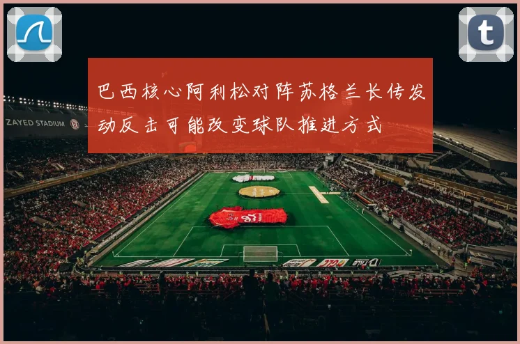 巴西核心阿利松对阵苏格兰长传发动反击可能改变球队推进方式