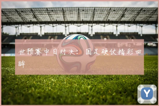 世预赛中日对决：国足硬仗精彩回眸
