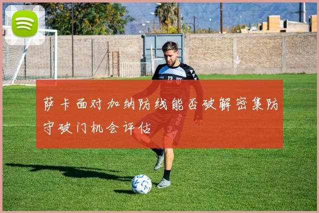 萨卡面对加纳防线能否破解密集防守破门机会评估