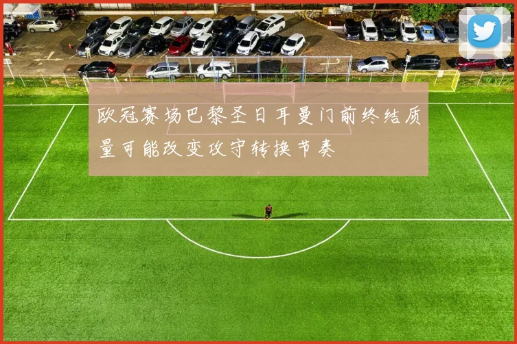 欧冠赛场巴黎圣日耳曼门前终结质量可能改变攻守转换节奏