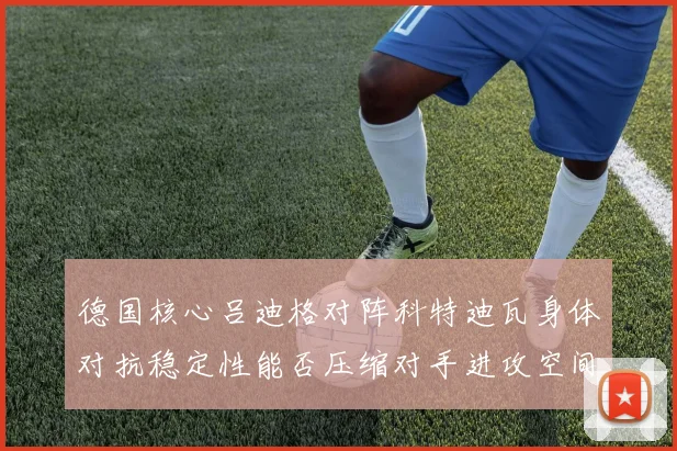 德国核心吕迪格对阵科特迪瓦身体对抗稳定性能否压缩对手进攻空间