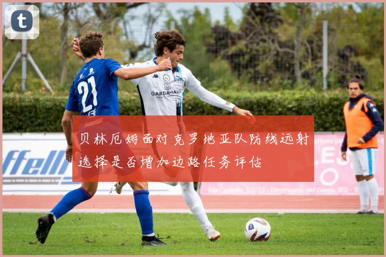 贝林厄姆面对克罗地亚队防线远射选择是否增加边路任务评估