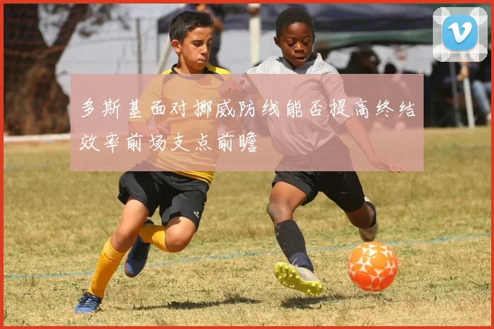 多斯基面对挪威防线能否提高终结效率前场支点前瞻