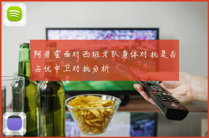 阿劳霍面对西班牙队身体对抗是否占优中卫对抗分析