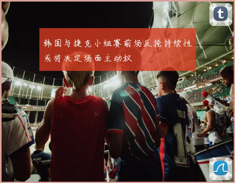 韩国与捷克小组赛前场反抢持续性或将决定场面主动权