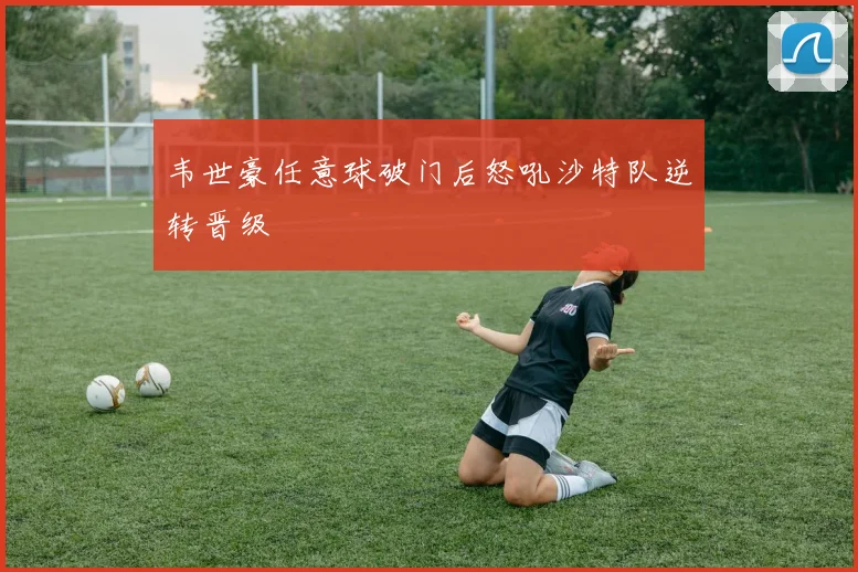 韦世豪任意球破门后怒吼沙特队逆转晋级