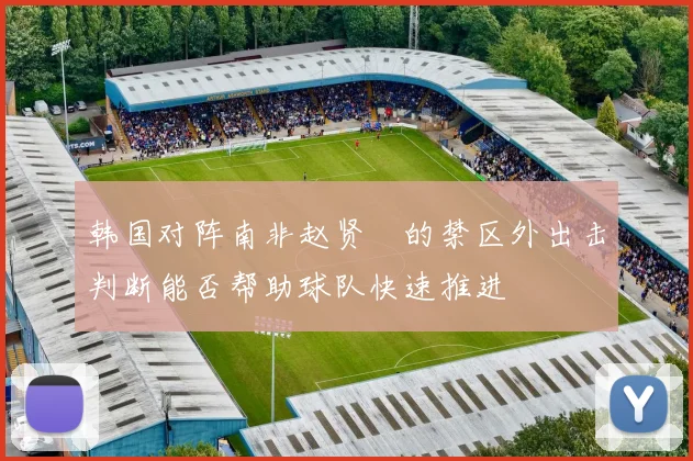 韩国对阵南非赵贤祐的禁区外出击判断能否帮助球队快速推进