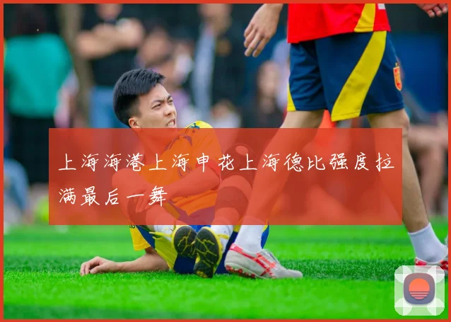 上海海港上海申花上海德比强度拉满最后一舞