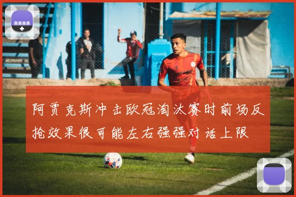 阿贾克斯冲击欧冠淘汰赛时前场反抢效果很可能左右强强对话上限