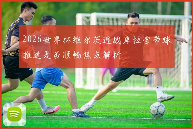 2026世界杯维尔茨迎战库拉索带球推进是否顺畅焦点解析
