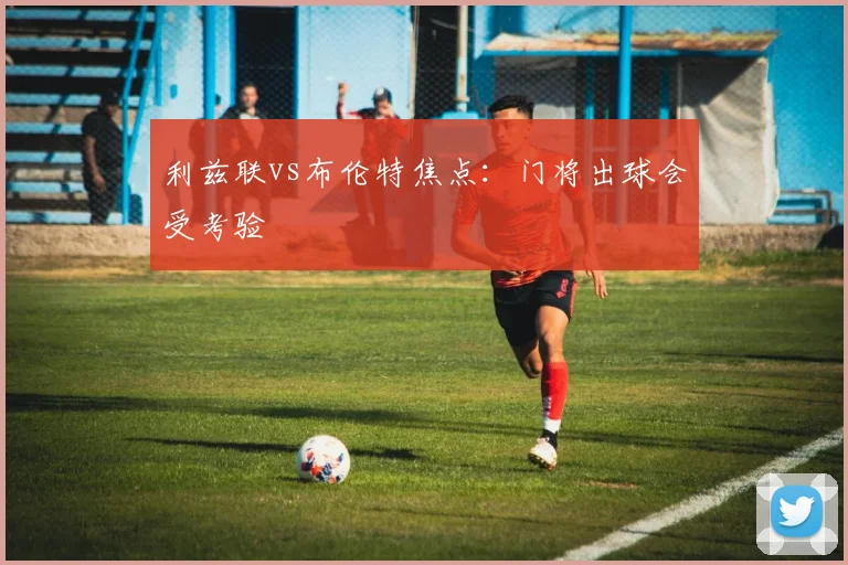 利兹联vs布伦特焦点：门将出球会受考验