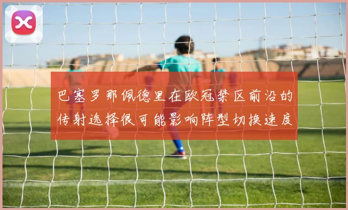 巴塞罗那佩德里在欧冠禁区前沿的传射选择很可能影响阵型切换速度