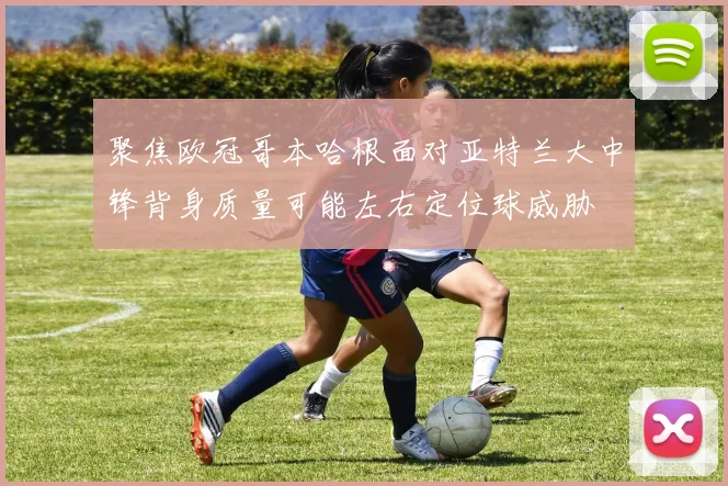 聚焦欧冠哥本哈根面对亚特兰大中锋背身质量可能左右定位球威胁