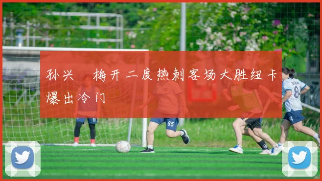 孙兴慜梅开二度热刺客场大胜纽卡爆出冷门