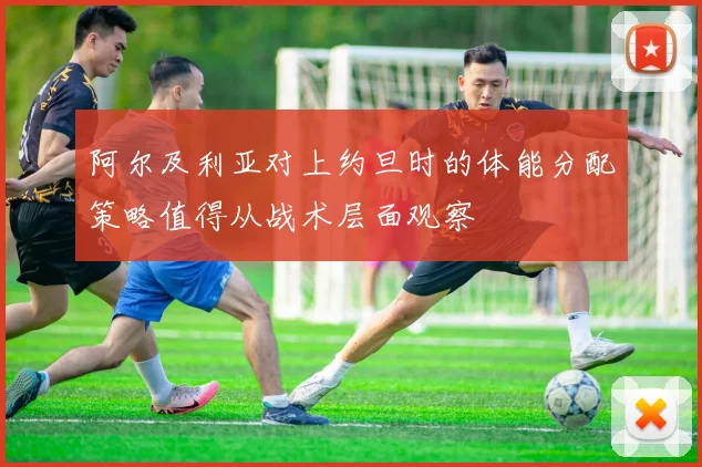 阿尔及利亚对上约旦时的体能分配策略值得从战术层面观察