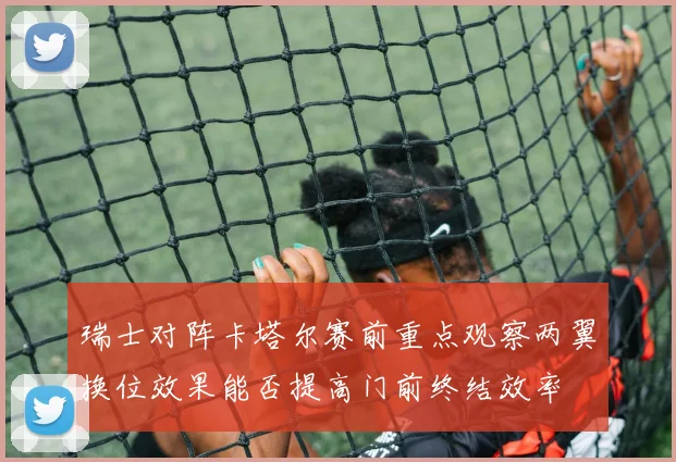瑞士对阵卡塔尔赛前重点观察两翼换位效果能否提高门前终结效率