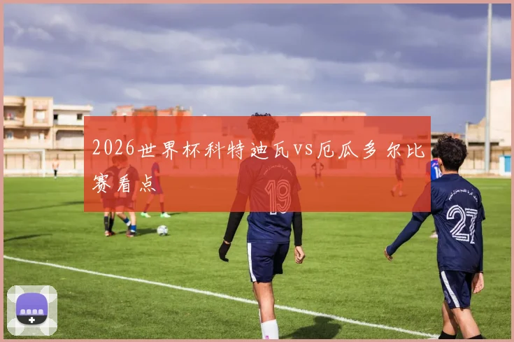 2026世界杯科特迪瓦vs厄瓜多尔比赛看点