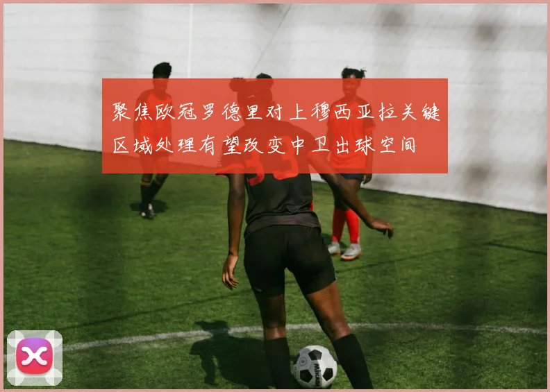 聚焦欧冠罗德里对上穆西亚拉关键区域处理有望改变中卫出球空间