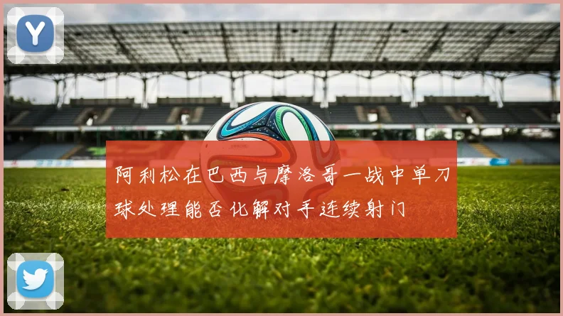 阿利松在巴西与摩洛哥一战中单刀球处理能否化解对手连续射门