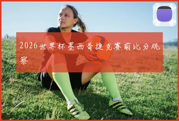 2026世界杯墨西哥捷克赛前比分观察