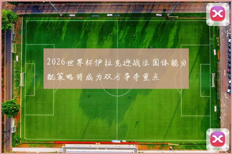 2026世界杯伊拉克迎战法国体能分配策略将成为双方争夺重点