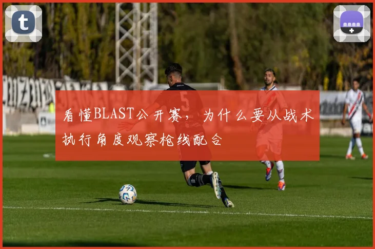 看懂BLAST公开赛，为什么要从战术执行角度观察枪线配合