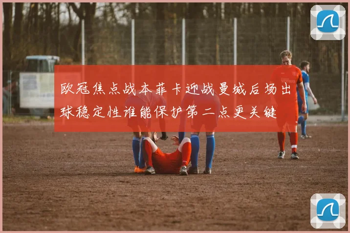 欧冠焦点战本菲卡迎战曼城后场出球稳定性谁能保护第二点更关键