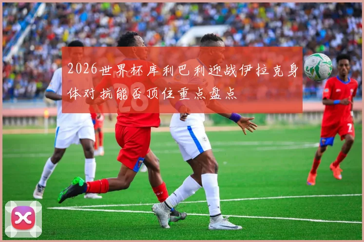 2026世界杯库利巴利迎战伊拉克身体对抗能否顶住重点盘点