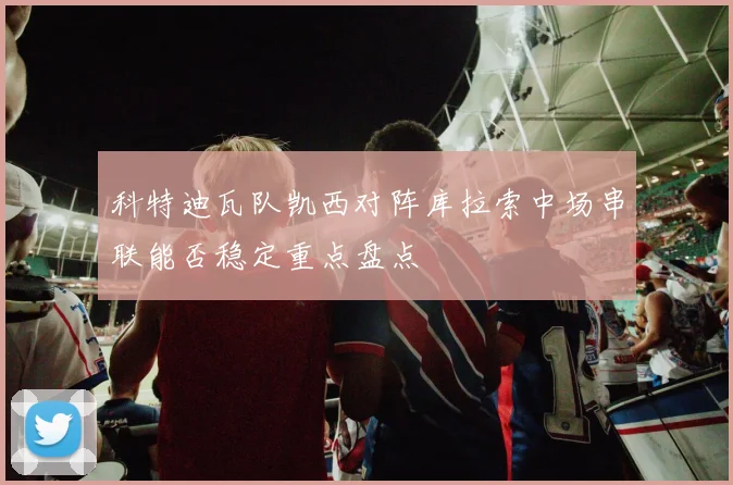 科特迪瓦队凯西对阵库拉索中场串联能否稳定重点盘点