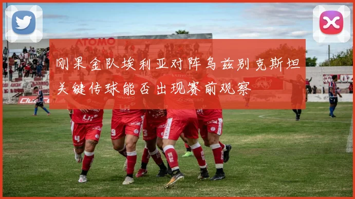 刚果金队埃利亚对阵乌兹别克斯坦关键传球能否出现赛前观察