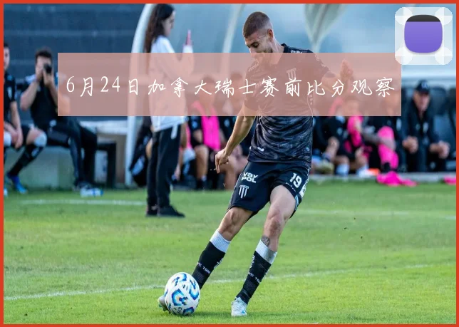 6月24日加拿大瑞士赛前比分观察
