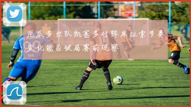 厄瓜多尔队凯塞多对阵库拉索节奏变化能否破局赛前观察