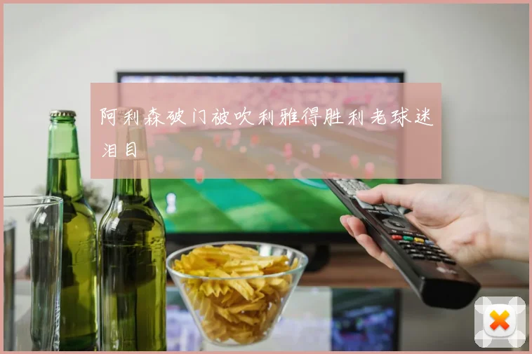 阿利森破门被吹利雅得胜利老球迷泪目