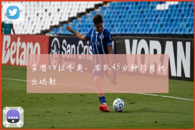黄潜vs拉齐奥，客队45分钟门将托出远射