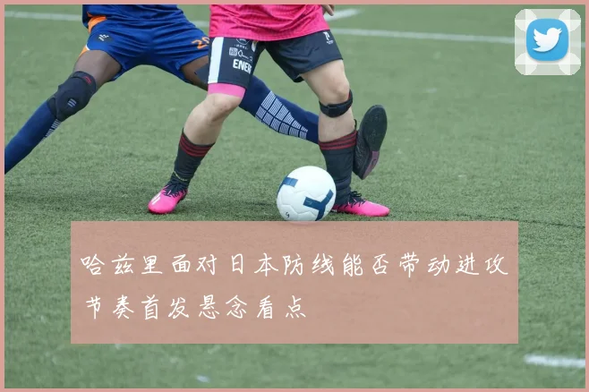 哈兹里面对日本防线能否带动进攻节奏首发悬念看点