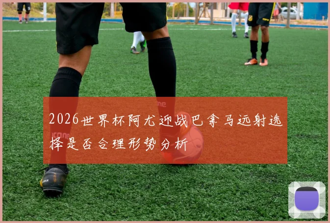 2026世界杯阿尤迎战巴拿马远射选择是否合理形势分析