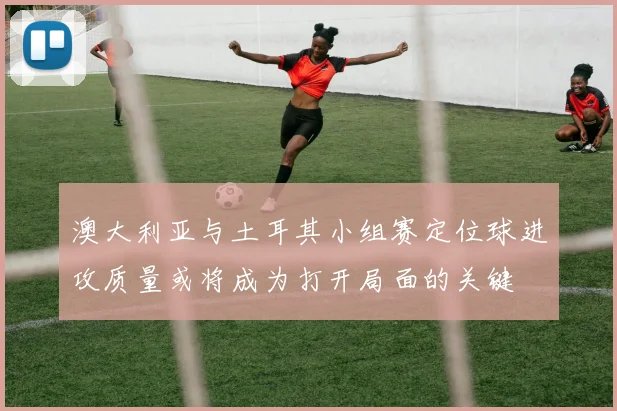 澳大利亚与土耳其小组赛定位球进攻质量或将成为打开局面的关键