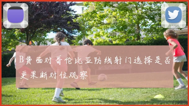 B费面对哥伦比亚防线射门选择是否更果断对位观察
