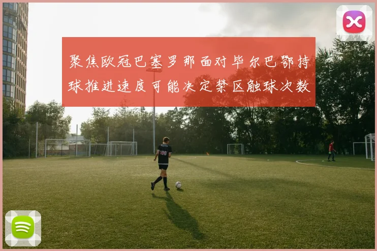 聚焦欧冠巴塞罗那面对毕尔巴鄂持球推进速度可能决定禁区触球次数