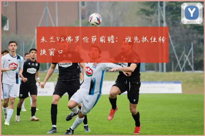 米兰vs佛罗伦萨前瞻：谁先抓住转换窗口