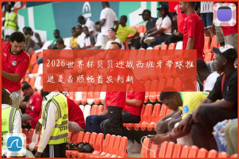 2026世界杯贝贝迎战西班牙带球推进是否顺畅首发判断